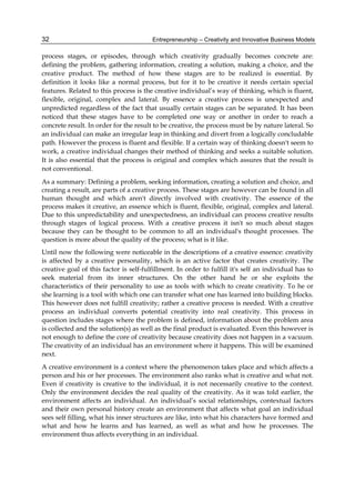 Entrepreneurship – Creativity and Innovative Business Models
32
process stages, or episodes, through which creativity gradually becomes concrete are:
defining the problem, gathering information, creating a solution, making a choice, and the
creative product. The method of how these stages are to be realized is essential. By
definition it looks like a normal process, but for it to be creative it needs certain special
features. Related to this process is the creative individual’s way of thinking, which is fluent,
flexible, original, complex and lateral. By essence a creative process is unexpected and
unpredicted regardless of the fact that usually certain stages can be separated. It has been
noticed that these stages have to be completed one way or another in order to reach a
concrete result. In order for the result to be creative, the process must be by nature lateral. So
an individual can make an irregular leap in thinking and divert from a logically concludable
path. However the process is fluent and flexible. If a certain way of thinking doesn't seem to
work, a creative individual changes their method of thinking and seeks a suitable solution.
It is also essential that the process is original and complex which assures that the result is
not conventional.
As a summary: Defining a problem, seeking information, creating a solution and choice, and
creating a result, are parts of a creative process. These stages are however can be found in all
human thought and which aren't directly involved with creativity. The essence of the
process makes it creative, an essence which is fluent, flexible, original, complex and lateral.
Due to this unpredictability and unexpectedness, an individual can process creative results
through stages of logical process. With a creative process it isn't so much about stages
because they can be thought to be common to all an individual's thought processes. The
question is more about the quality of the process; what is it like.
Until now the following were noticeable in the descriptions of a creative essence: creativity
is affected by a creative personality, which is an active factor that creates creativity. The
creative goal of this factor is self-fulfillment. In order to fulfill it's self an individual has to
seek material from its inner structures. On the other hand he or she exploits the
characteristics of their personality to use as tools with which to create creativity. To he or
she learning is a tool with which one can transfer what one has learned into building blocks.
This however does not fulfill creativity; rather a creative process is needed. With a creative
process an individual converts potential creativity into real creativity. This process in
question includes stages where the problem is defined, information about the problem area
is collected and the solution(s) as well as the final product is evaluated. Even this however is
not enough to define the core of creativity because creativity does not happen in a vacuum.
The creativity of an individual has an environment where it happens. This will be examined
next.
A creative environment is a context where the phenomenon takes place and which affects a
person and his or her processes. The environment also ranks what is creative and what not.
Even if creativity is creative to the individual, it is not necessarily creative to the context.
Only the environment decides the real quality of the creativity. As it was told earlier, the
environment affects an individual. An individual’s social relationships, contextual factors
and their own personal history create an environment that affects what goal an individual
sees self filling, what his inner structures are like, into what his characters have formed and
what and how he learns and has learned, as well as what and how he processes. The
environment thus affects everything in an individual.
 