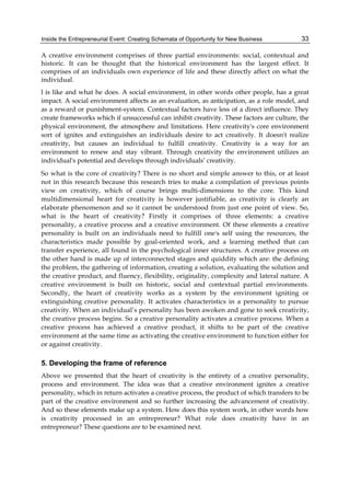 Inside the Entrepreneurial Event: Creating Schemata of Opportunity for New Business 33
A creative environment comprises of three partial environments: social, contextual and
historic. It can be thought that the historical environment has the largest effect. It
comprises of an individuals own experience of life and these directly affect on what the
individual.
l is like and what he does. A social environment, in other words other people, has a great
impact. A social environment affects as an evaluation, as anticipation, as a role model, and
as a reward or punishment-system. Contextual factors have less of a direct influence. They
create frameworks which if unsuccessful can inhibit creativity. These factors are culture, the
physical environment, the atmosphere and limitations. Here creativity's core environment
sort of ignites and extinguishes an individuals desire to act creatively. It doesn't realize
creativity, but causes an individual to fulfill creativity. Creativity is a way for an
environment to renew and stay vibrant. Through creativity the environment utilizes an
individual's potential and develops through individuals’ creativity.
So what is the core of creativity? There is no short and simple answer to this, or at least
not in this research because this research tries to make a compilation of previous points
view on creativity, which of course brings multi-dimensions to the core. This kind
multidimensional heart for creativity is however justifiable, as creativity is clearly an
elaborate phenomenon and so it cannot be understood from just one point of view. So,
what is the heart of creativity? Firstly it comprises of three elements: a creative
personality, a creative process and a creative environment. Of these elements a creative
personality is built on an individuals need to fulfill one's self using the resources, the
characteristics made possible by goal-oriented work, and a learning method that can
transfer experience, all found in the psychological inner structures. A creative process on
the other hand is made up of interconnected stages and quiddity which are: the defining
the problem, the gathering of information, creating a solution, evaluating the solution and
the creative product, and fluency, flexibility, originality, complexity and lateral nature. A
creative environment is built on historic, social and contextual partial environments.
Secondly, the heart of creativity works as a system by the environment igniting or
extinguishing creative personality. It activates characteristics in a personality to pursue
creativity. When an individual’s personality has been awoken and gone to seek creativity,
the creative process begins. So a creative personality activates a creative process. When a
creative process has achieved a creative product, it shifts to be part of the creative
environment at the same time as activating the creative environment to function either for
or against creativity.
5. Developing the frame of reference
Above we presented that the heart of creativity is the entirety of a creative personality,
process and environment. The idea was that a creative environment ignites a creative
personality, which in return activates a creative process, the product of which transfers to be
part of the creative environment and so further increasing the advancement of creativity.
And so these elements make up a system. How does this system work, in other words how
is creativity processed in an entrepreneur? What role does creativity have in an
entrepreneur? These questions are to be examined next.
 