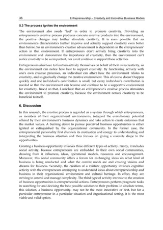 Entrepreneurship – Creativity and Innovative Business Models
36
5.3 The process ignites the environment
The environment also needs "fuel" in order to promote creativity. Providing an
entrepreneur's creative process produces concrete creative products into the environment,
the positive changes may further stimulate creativity. It is even possible that an
environment's characteristics further improve and actually support creativity even better
than before. So an environment's creative advancement is dependent on the entrepreneurs'
action in that environment. If entrepreneurs don't actively bring creativity into the
environment and demonstrate the importance of creativity, then the environment can't
notice creativity to be so important, nor can it continue to support these activities.
Entrepreneurs also have to function actively themselves on behalf of their own creativity, so
the environment can notice how best to support creativity. By functioning actively with
one's own creative processes, an individual can affect how the environment relates to
creativity, and so gradually change the creative environment. This of course doesn't happen
quickly and one individual’s contribution is small, but every individual's contribution is
needed so that the environment can become and continue to be a supportive environment
for creativity. Based on that, I conclude that an entrepreneur’s creative process stimulates
the environment to promote creativity, because the environment notices creativity to be
beneficial to itself.
6. Discussion
In this research, the creative process is regarded as a system through which entrepreneurs,
as members of their organizational environments, interpret the evolutionary potential
offered by their environment's business dynamics and take action to create outcomes that
the market values. A burning desire to pursue perceived business opportunities is either
ignited or extinguished by the organizational community. In the former case, the
entrepreneurial personality first channels its motivation and energy to understanding and
interpreting the business situation and then focuses on giving a concrete shape to the
opportunities.
Creating a business opportunity involves three different types of activity. Firstly, it includes
social activity, because entrepreneurs are embedded in their own social communities,
drawing from it influences, ideas, operational models, resources and encouragement.
Moreover, this social community offers a forum for exchanging ideas on what kind of
business is being conducted and what the current needs are and creating visions and
dreams for business. Secondly, the creation of a venture opportunity involves cognitive
activity with the entrepreneurs attempting to understand ideas about entrepreneurship and
business in their organizational environment and cultural heritage. In effect, they are
striving to control and manage complexity. The third type of activity intrinsic to the creation
of business opportunities is entrepreneurial actions. Entrepreneurs perform pragmatic tasks
in searching for and devising the best possible solution to their problem. In absolute terms,
this solution, a business opportunity, may not be the most innovative or best, but for a
particular entrepreneur in a particular situation and organizational setting, it is the most
viable and valid option.
 