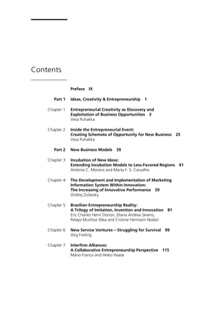 Contents
Preface IX
Part 1 Ideas, Creativity & Entrepreneurship 1
Chapter 1 Entrepreneurial Creativity as Discovery and
Exploitation of Business Opportunities 3
Vesa Puhakka
Chapter 2 Inside the Entrepreneurial Event:
Creating Schemata of Opportunity for New Business 25
Vesa Puhakka
Part 2 New Business Models 39
Chapter 3 Incubation of New Ideas:
Extending Incubation Models to Less-Favored Regions 41
António C. Moreira and Marta F. S. Carvalho
Chapter 4 The Development and Implementation of Marketing
Information System Within Innovation:
The Increasing of Innovative Performance 59
Ondrej Zizlavsky
Chapter 5 Brazilian Entrepreneurship Reality:
A Trilogy of Imitation, Invention and Innovation 81
Eric Charles Henri Dorion, Eliana Andrea Severo,
Pelayo Munhoz Olea and Cristine Hermann Nodari
Chapter 6 New Service Ventures – Struggling for Survival 99
Jörg Freiling
Chapter 7 Interfirm Alliances:
A Collaborative Entrepreneurship Perspective 115
Mário Franco and Heiko Haase
 