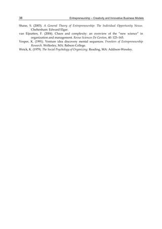 Entrepreneurship – Creativity and Innovative Business Models
38
Shane, S. (2003). A General Theory of Entrepreneurship: The Individual Opportunity Nexus.
Cheltenham: Edward Elgar.
van Eijnatten, F. (2004). Chaos and complexity: an overview of the “new science” in
organization and management. Revue Sciences De Gestion, 40: 123–165.
Vesper, K. (1991). Venture idea discovery mental sequences. Frontiers of Entrepreneurship
Research. Wellesley, MA: Babson College.
Weick, K. (1979). The Social Psychology of Organizing. Reading, MA: Addison-Wessley.
 