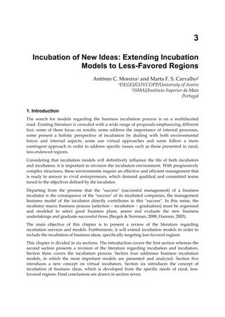 3
Incubation of New Ideas: Extending Incubation
Models to Less-Favored Regions
António C. Moreira1 and Marta F. S. Carvalho2
1DEGEI/GOVCOPP/University of Aveiro
2ISMAI/Instituto Superior da Maia
Portugal
1. Introduction
The search for models regarding the business incubation process is on a multifaceted
road. Existing literature is crowded with a wide range of proposals emphasizing different
foci: some of them focus on results, some address the importance of internal processes,
some present a holistic perspective of incubation by dealing with both environmental
forces and internal aspects, some use virtual approaches and some follow a more
contingent approach in order to address specific issues such as those presented in rural,
less endowed regions.
Considering that incubation models will definitively influence the life of both incubators
and incubatees, it is important to envision the incubation environment. With progressively
complex structures, these environments require an effective and efficient management that
is ready to answer to vivid entrepreneurs, which demand qualified and committed teams
tuned to the objectives defined by the incubator.
Departing from the premise that the "success" (successful management) of a business
incubator is the consequence of the "success" of its incubated companies, the management
business model of the incubator directly contributes to this "success". In this sense, the
incubator macro business process (selection – incubation – graduation) must be organized
and modeled to select good business plans, assess and evaluate the new business
undertakings and graduate successful firms (Bergek & Norrman, 2008; Hannon, 2003).
The main objective of this chapter is to present a review of the literature regarding
incubation services and models. Furthermore, it will extend incubation models in order to
include the incubation of business ideas, specifically targeting less-favored regions.
This chapter is divided in six sections. The introduction covers the first section whereas the
second section presents a revision of the literature regarding incubation and incubators.
Section three covers the incubation process. Section four addresses business incubation
models, in which the most important models are presented and analyzed. Section five
introduces a new concept on virtual incubators. Section six introduces the concept of
incubation of business ideas, which is developed from the specific needs of rural, less-
favored regions. Final conclusions are drawn in section seven.
 