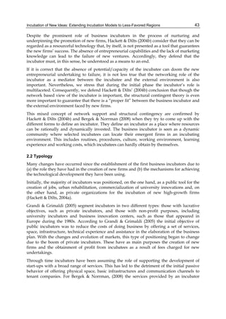 Incubation of New Ideas: Extending Incubation Models to Less-Favored Regions 43
Despite the prominent role of business incubators in the process of nurturing and
underpinning the promotion of new firms, Hackett & Dilts (2004b) consider that they can be
regarded as a resourceful technology that, by itself, is not presented as a tool that guarantees
the new firms’ success. The absence of entrepreneurial capabilities and the lack of marketing
knowledge can lead to the failure of new ventures. Accordingly, they defend that the
incubator must, in this sense, be understood as a means to an end.
If it is correct that the absence of potential/capacity of the incubatee can doom the new
entrepreneurial undertaking to failure, it is not less true that the networking role of the
incubator as a mediator between the incubatee and the external environment is also
important. Nevertheless, we stress that during the initial phase the incubator’s role is
multifaceted. Consequently, we defend Hackett & Dilts’ (2004b) conclusion that though the
network based view of the incubator is important, the structural contingent theory is even
more important to guarantee that there is a “proper fit” between the business incubator and
the external environment faced by new firms.
This mixed concept of network support and structural contingency are confirmed by
Hackett & Dilts (2004b) and Bergek & Norrman (2008) when they try to come up with the
different forms to define an incubator. They define an incubator as a place where resources
can be rationally and dynamically invested. The business incubator is seen as a dynamic
community where selected incubatees can locate their emergent firms in an incubating
environment. This includes routines, procedures, culture, working environment, learning
experience and working costs, which incubatees can hardly obtain by themselves.
2.2 Typology
Many changes have occurred since the establishment of the first business incubators due to
(a) the role they have had in the creation of new firms and (b) the mechanisms for achieving
the technological development they have been using.
Initially, the majority of incubators was positioned, on the one hand, as a public tool for the
creation of jobs, urban rehabilitation, commercialization of university innovations and, on
the other hand, as private organizations for the incubation of new high-growth firms
(Hackett & Dilts, 2004a).
Grandi & Grimaldi (2005) segment incubators in two different types: those with lucrative
objectives, such as private incubators, and those with non-profit purposes, including
university incubators and business innovation centers, such as those that appeared in
Europe during the 1980s. According to Grandi & Grimaldi (2005) the initial objective of
public incubators was to reduce the costs of doing business by offering a set of services,
space, infrastructure, technical experience and assistance in the elaboration of the business
plan. With the changes and evolution of markets, this type of positioning began to change
due to the boom of private incubators. These have as main purposes the creation of new
firms and the obtainment of profit from incubatees as a result of fees charged for new
undertakings.
Through time incubators have been assuming the role of supporting the development of
start-ups with a broad range of services. This has led to the detriment of the initial passive
behavior of offering physical space, basic infrastructures and communication channels to
tenant companies. For Bergek & Norrman, (2008) the services provided by an incubator
 