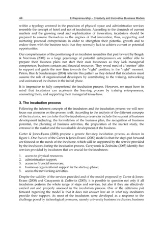 Entrepreneurship – Creativity and Innovative Business Models
44
within a typology centered in the provision of physical space and administrative services
resemble the concept of hotel and not of incubation. According to the demands of current
markets and the growing need and sophistication of innovation, incubators should be
prepared to assume themselves as the engines of that innovation, thus, supporting and
nurturing potential entrepreneurs in order to strengthen their potential growth and to
endow them with the business tools that they normally lack to achieve current or potential
opportunities.
Our comprehension of the positioning of an incubator resembles that put forward by Bergek
& Norrman (2008) as a large percentage of potential entrepreneurs are neither able to
prepare their business plans nor start their own businesses as they lack managerial
competences, business contacts and financial resources. They reveal need of a "mentor" able
to support and guide the new firm towards the “right” position, in the “right” moment.
Peters, Rice & Sundararajan (2004) reiterate this pattern as they defend that incubators must
assume the role of organizational developers by contributing to the training, networking
and assistance of incubatees in the initial phase.
It is imperative to fully comprehend the incubation process. However, we must have in
mind that incubators can accelerate the learning process by training entrepreneurs,
counseling them, and supporting their managerial know-how.
3. The incubation process
Following the inherent concepts of the incubators and the incubation process we will now
focus our attention on the process itself. According to the analysis of the different concepts
of the incubator, we can infer that the incubation process can include the support of business
development including: the formulation of the business plan, the recognition of business
potential, the planning of business activities, the preparation of the market study, the
entrance in the market and the sustainable development of the business.
Carter & Jones-Evans (2000) propose a generic five-step incubation process, as shown in
figure 1. One feature of the Carter & Jones-Evans’ (2000) model is that the steps put forward
are focused on the needs of the incubatee, which will be supported by the service provided
by the incubators during the incubation process. Carayannis & Zedtwitz (2005) identify five
services provided by incubators that are crucial for the incubatees:
1. access to physical resources;
2. administrative support;
3. access to financial resources;
4. business/organizational support in the start-up phase;
5. access the networking activities.
Despite the validity of the services provided and of the model proposed by Carter & Jones-
Evans (2000) and Carayannis & Zedtwitz (2005), it is possible to question not only if all
incubators perform the whole range of steps and services, but also if they are effectively
carried out and properly assessed in the incubation process. One of the criticisms put
forward regarding the model is that it does not answer how an in what way incubators
provide their support. As most of the incubators were developed as a response to the
challenge posed by technological pressures, namely university business incubators, business
 