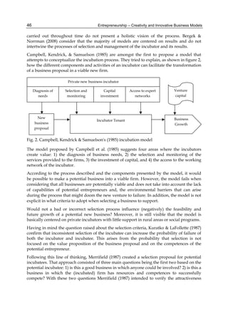 Entrepreneurship – Creativity and Innovative Business Models
46
carried out throughout time do not present a holistic vision of the process. Bergek &
Norrman (2008) consider that the majority of models are centered on results and do not
intertwine the processes of selection and management of the incubator and its results.
Campbell, Kendrick, & Samuelson (1985) are amongst the first to propose a model that
attempts to conceptualize the incubation process. They tried to explain, as shown in figure 2,
how the different components and activities of an incubator can facilitate the transformation
of a business proposal in a viable new firm.
Fig. 2. Campbell, Kendrick & Samuelson's (1985) incubation model
The model proposed by Campbell et al. (1985) suggests four areas where the incubators
create value: 1) the diagnosis of business needs, 2) the selection and monitoring of the
services provided to the firms, 3) the investment of capital, and 4) the access to the working
network of the incubator.
According to the process described and the components presented by the model, it would
be possible to make a potential business into a viable firm. However, the model fails when
considering that all businesses are potentially viable and does not take into account the lack
of capabilities of potential entrepreneurs and, the environmental barriers that can arise
during the process that might doom the new venture to failure. In addition, the model is not
explicit in what criteria to adopt when selecting a business to support.
Would not a bad or incorrect selection process influence (negatively) the feasibility and
future growth of a potential new business? Moreover, it is still visible that the model is
basically centered on private incubators with little support in rural areas or social programs.
Having in mind the question raised about the selection criteria, Kuratko & LaFollette (1987)
confirm that inconsistent selection of the incubatee can increase the probability of failure of
both the incubator and incubatee. This arises from the probability that selection is not
focused on the value proposition of the business proposal and on the competences of the
potential entrepreneur.
Following this line of thinking, Merrifield (1987) created a selection proposal for potential
incubatees. That approach consisted of three main questions being the first two based on the
potential incubatee: 1) is this a good business in which anyone could be involved? 2) is this a
business in which the (incubated) firm has resources and competences to successfully
compete? With these two questions Merrifield (1987) intended to verify the attractiveness
 