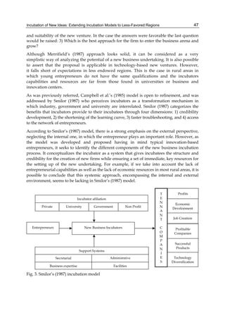 Incubation of New Ideas: Extending Incubation Models to Less-Favored Regions 47
and suitability of the new venture. In the case the answers were favorable the last question
would be raised: 3) Which is the best approach for the firm to enter the business arena and
grow?
Although Merrifield’s (1987) approach looks solid, it can be considered as a very
simplistic way of analyzing the potential of a new business undertaking. It is also possible
to assert that the proposal is applicable in technology-based new ventures. However,
it falls short of expectations in less endowed regions. This is the case in rural areas in
which young entrepreneurs do not have the same qualifications and the incubators
capabilities and resources are far from those found in universities or business and
innovation centers.
As was previously referred, Campbell et al.’s (1985) model is open to refinement, and was
addressed by Smilor (1987) who perceives incubators as a transformation mechanism in
which industry, government and university are interrelated. Smilor (1987) categorizes the
benefits that incubators provide to their incubatees through four dimensions: 1) credibility
development, 2) the shortening of the learning curve, 3) faster troubleshooting, and 4) access
to the network of entrepreneurs.
According to Smilor’s (1987) model, there is a strong emphasis on the external perspective,
neglecting the internal one, in which the entrepreneur plays an important role. However, as
the model was developed and proposed having in mind typical innovation-based
entrepreneurs, it seeks to identify the different components of the new business incubation
process. It conceptualizes the incubator as a system that gives incubatees the structure and
credibility for the creation of new firms while ensuring a set of immediate, key resources for
the setting up of the new undertaking. For example, if we take into account the lack of
entrepreneurial capabilities as well as the lack of economic resources in most rural areas, it is
possible to conclude that this systemic approach, encompassing the internal and external
environment, seems to be lacking in Smilor’s (1987) model.
Fig. 3. Smilor’s (1987) incubation model
 