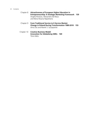 VI Contents
Chapter 8 Attractiveness of European Higher Education in
Entrepreneurship: A Strategic Marketing Framework 139
Angelo Riviezzo, Alessandro De Nisco
and Maria Rosaria Napolitano
Chapter 9 From Traditional Service to E-Service Market
Change in Poland During Transformation 1989-2010 155
Anna Śliz and Marek S. Szczepański
Chapter 10 Creative Business Model
Innovation for Globalizing SMEs 169
Tõnis Mets
 