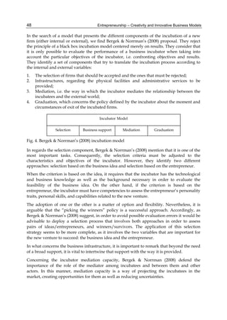 Entrepreneurship – Creativity and Innovative Business Models
48
In the search of a model that presents the different components of the incubation of a new
firm (either internal or external), we find Bergek & Norrman’s (2008) proposal. They reject
the principle of a black box incubation model centered merely on results. They consider that
it is only possible to evaluate the performance of a business incubator when taking into
account the particular objectives of the incubator, i.e. confronting objectives and results.
They identify a set of components that try to translate the incubation process according to
the internal and external variables:
1. The selection of firms that should be accepted and the ones that must be rejected;
2. Infrastructures, regarding the physical facilities and administrative services to be
provided;
3. Mediation, i.e. the way in which the incubator mediates the relationship between the
incubatees and the external world;
4. Graduation, which concerns the policy defined by the incubator about the moment and
circumstances of exit of the incubated firms.
Fig. 4. Bergek & Norrman’s (2008) incubation model
In regards the selection component, Bergek & Norrman’s (2008) mention that it is one of the
most important tasks. Consequently, the selection criteria must be adjusted to the
characteristics and objectives of the incubator. However, they identify two different
approaches: selection based on the business idea and selection based on the entrepreneur.
When the criterion is based on the idea, it requires that the incubator has the technological
and business knowledge as well as the background necessary in order to evaluate the
feasibility of the business idea. On the other hand, if the criterion is based on the
entrepreneur, the incubator must have competencies to assess the entrepreneur’s personality
traits, personal skills, and capabilities related to the new venture.
The adoption of one or the other is a matter of option and flexibility. Nevertheless, it is
arguable that the “picking the winners” policy is a successful approach. Accordingly, as
Bergek & Norrman’s (2008) suggest, in order to avoid possible evaluation errors it would be
advisable to deploy a selection process that involves both approaches in order to assess
pairs of ideas/entrepreneurs, and winners/survivors. The application of this selection
strategy seems to be more complete, as it involves the two variables that are important for
the new venture to succeed: the business idea and the entrepreneur.
In what concerns the business infrastructure, it is important to remark that beyond the need
of a broad support, it is vital to intertwine that support with the way it is provided.
Concerning the incubator mediation capacity, Bergek & Norrman (2008) defend the
importance of the role of the mediator among incubatees and between them and other
actors. In this manner, mediation capacity is a way of projecting the incubatees in the
market, creating opportunities for them as well as reducing uncertainties.
 