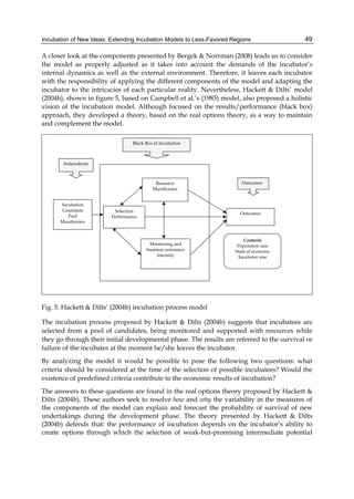 Incubation of New Ideas: Extending Incubation Models to Less-Favored Regions 49
A closer look at the components presented by Bergek & Norrman (2008) leads us to consider
the model as properly adjusted as it takes into account the demands of the incubator’s
internal dynamics as well as the external environment. Therefore, it leaves each incubator
with the responsibility of applying the different components of the model and adapting the
incubator to the intricacies of each particular reality. Nevertheless, Hackett & Dilts’ model
(2004b), shown in figure 5, based on Campbell et al.’s (1985) model, also proposed a holistic
vision of the incubation model. Although focused on the results/performance (black box)
approach, they developed a theory, based on the real options theory, as a way to maintain
and complement the model.
Fig. 5. Hackett & Dilts’ (2004b) incubation process model
The incubation process proposed by Hackett & Dilts (2004b) suggests that incubatees are
selected from a pool of candidates, being monitored and supported with resources while
they go through their initial developmental phase. The results are referred to the survival or
failure of the incubates at the moment he/she leaves the incubator.
By analyzing the model it would be possible to pose the following two questions: what
criteria should be considered at the time of the selection of possible incubatees? Would the
existence of predefined criteria contribute to the economic results of incubation?
The answers to these questions are found in the real options theory proposed by Hackett &
Dilts (2004b). These authors seek to resolve how and why the variability in the measures of
the components of the model can explain and forecast the probability of survival of new
undertakings during the development phase. The theory presented by Hackett & Dilts
(2004b) defends that: the performance of incubation depends on the incubator’s ability to
create options through which the selection of weak-but-promising intermediate potential
 
