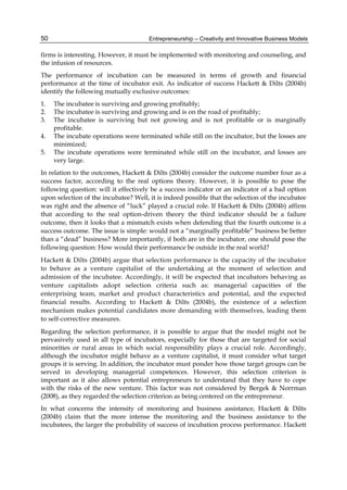 Entrepreneurship – Creativity and Innovative Business Models
50
firms is interesting. However, it must be implemented with monitoring and counseling, and
the infusion of resources.
The performance of incubation can be measured in terms of growth and financial
performance at the time of incubator exit. As indicator of success Hackett & Dilts (2004b)
identify the following mutually exclusive outcomes:
1. The incubatee is surviving and growing profitably;
2. The incubatee is surviving and growing and is on the road of profitably;
3. The incubatee is surviving but not growing and is not profitable or is marginally
profitable.
4. The incubate operations were terminated while still on the incubator, but the losses are
minimized;
5. The incubate operations were terminated while still on the incubator, and losses are
very large.
In relation to the outcomes, Hackett & Dilts (2004b) consider the outcome number four as a
success factor, according to the real options theory. However, it is possible to pose the
following question: will it effectively be a success indicator or an indicator of a bad option
upon selection of the incubatee? Well, it is indeed possible that the selection of the incubatee
was right and the absence of “luck” played a crucial role. If Hackett & Dilts (2004b) affirm
that according to the real option-driven theory the third indicator should be a failure
outcome, then it looks that a mismatch exists when defending that the fourth outcome is a
success outcome. The issue is simple: would not a “marginally profitable” business be better
than a “dead” business? More importantly, if both are in the incubator, one should pose the
following question: How would their performance be outside in the real world?
Hackett & Dilts (2004b) argue that selection performance is the capacity of the incubator
to behave as a venture capitalist of the undertaking at the moment of selection and
admission of the incubatee. Accordingly, it will be expected that incubators behaving as
venture capitalists adopt selection criteria such as: managerial capacities of the
enterprising team, market and product characteristics and potential, and the expected
financial results. According to Hackett & Dilts (2004b), the existence of a selection
mechanism makes potential candidates more demanding with themselves, leading them
to self-corrective measures.
Regarding the selection performance, it is possible to argue that the model might not be
pervasively used in all type of incubators, especially for those that are targeted for social
minorities or rural areas in which social responsibility plays a crucial role. Accordingly,
although the incubator might behave as a venture capitalist, it must consider what target
groups it is serving. In addition, the incubator must ponder how those target groups can be
served in developing managerial competences. However, this selection criterion is
important as it also allows potential entrepreneurs to understand that they have to cope
with the risks of the new venture. This factor was not considered by Bergek & Norrman
(2008), as they regarded the selection criterion as being centered on the entrepreneur.
In what concerns the intensity of monitoring and business assistance, Hackett & Dilts
(2004b) claim that the more intense the monitoring and the business assistance to the
incubatees, the larger the probability of success of incubation process performance. Hackett
 