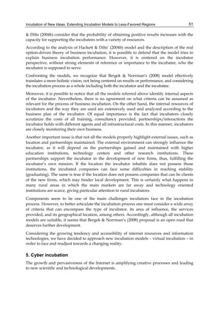 Incubation of New Ideas: Extending Incubation Models to Less-Favored Regions 51
& Dilts (2004b) consider that the probability of obtaining positive results increases with the
capacity for supporting the incubatees with a variety of resources.
According to the analysis of Hackett & Dilts’ (2004b) model and the description of the real
option-driven theory of business incubation, it is possible to defend that the model tries to
explain business incubation performance. However, it is centered on the incubator
perspective, without strong elements of reference or importance to the incubatee, who the
incubator is supposed to serve.
Confronting the models, we recognize that Bergek & Norrman’s (2008) model effectively
translates a more holistic vision, not being centered on results or performance, and considering
the incubation process as a whole including both the incubator and the incubatee.
Moreover, it is possible to notice that all the models referred above identify internal aspects
of the incubator. Nevertheless, there is no agreement on what criteria can be assumed as
relevant for the process of business incubation. On the other hand, the internal resources of
incubators and the way they are used are extensively used and analyzed according to the
business plan of the incubator. Of equal importance is the fact that incubators closely
scrutinize the costs of all training, consultancy provided, partnerships/interactions the
incubator holds with different agents and all infrastructural costs. In this manner, incubators
are closely monitoring their own business.
Another important issue is that not all the models properly highlight external issues, such as
location and partnerships maintained. The external environment can strongly influence the
incubator, as it will depend on the partnerships gained and maintained with higher
education institutions, technology centers and other research institutions. These
partnerships support the incubator in the development of new firms, thus, fulfilling the
incubator’s own mission. If the location the incubator inhabits does not possess those
institutions, the incubated companies can face some difficulties in reaching stability
(graduating). The same is true if the location does not possess companies that can be clients
of the new firms, which may hinder local development. This is certainly what happens in
many rural areas in which the main markets are far away and technology oriented
institutions are scarce, giving particular attention to rural incubators.
Components seem to be one of the main challenges incubators face in the incubation
process. However, to better articulate the incubation process one must consider a wide array
of criteria that can encompass the type of incubator, its area of influence, the services
provided, and its geographical location, among others. Accordingly, although all incubation
models are suitable, it seems that Bergek & Norrman’s (2008) proposal is an open road that
deserves further development.
Considering the growing tendency and accessibility of internet resources and information
technologies, we have decided to approach new incubation models – virtual incubation – in
order to face and readjust towards a changing reality.
5. Cyber incubation
The growth and pervasiveness of the Internet is amplifying creative processes and leading
to new scientific and technological developments.
 