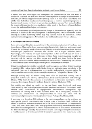 Incubation of New Ideas: Extending Incubation Models to Less-Favored Regions 53
It seems that new technologies will strengthen the proliferation of this new kind of
incubation. However, we think that there are some important challenges to be overcome, in
particular, an extensive application in the primary sector or in rural areas. Hackett and Dilts
(2004a) state that virtual incubators should be regarded as business incubation programs, as
these are much more a provision of services than incubation services. They also defend that
the absence of interaction between incubatees might result in the absence of desired effects
present the traditional incubation environment.
Virtual incubation may go through a dramatic change in the near future, especially with the
provision of e-services for the development of business plans, virtual classrooms, virtual
training and virtual mentoring. Portals may play a crucial role in the creation of a virtual
facility for e-learning purposes. Nevertheless, the traditional roles are not yet set aside.
6. Incubation of business ideas
Rural entrepreneurship plays a crucial role in the economic development of rural and less-
favored areas. These suffer from very particular characteristics that most technology-based
firms do not go through: weak infrastructural facilities, relative remoteness to main markets,
disadvantaged populations, relatively low income and a fragile economic fabric.
Accordingly, new ventures are even more important in less-endowed areas in order to
diversify the local economy and to increase welfare. Rural entrepreneurship can play an
important role in creating new jobs, income and wealth and thus, fighting the main
economic and environmental weaknesses of rural communities. Consequently, the creation
of new ventures seems mandatory for an integrated development to happen.
Entrepreneurial activity is not the same in all countries, regions and cities. Entrepreneurship
is conditioned by various factors settled in the behavior, motivations and knowledge of the
individual. However, it is dependent on opportunities and available resources and on the
conditions of the surrounding environment (Stathopoulous, Psaltopoulos, Skuras, 2004).
Although rurality may be defined using terms such as population density, rate of
population outflows and inflows, settlement size, local economic structure and landscape
(Skuras, 1998), it can also be addressed as a set of rules and resources existing in a certain
space and drawn upon discursive and non-discursive actions (Halfacree, 1995).
Two realities are related to rurality: on the one hand, more developed rural areas,
characterized by their relative proximity to main economic markets and, on the other hand,
remoter areas, characterized by depopulation, infrastructural inadequacies, high
dependence on farming and a weak industrial fabric. As a consequence, rurality has
obstacles and opportunities for entrepreneurship to occur and alters both the
entrepreneurial process and outcomes (Stathopoulous, Psaltopoulos, Skuras, 2004).
If launching new firms is a difficult issue in the entrepreneurial process, the problems are
more specific to rural entrepreneurs due to three types of problems. Such problems are
related to social and economic structures and to the physical environment (Lichtenstein and
Lyons, 1996; Knack and Keefer, 1997). Low population size/density and remoteness make it
difficult for rural entrepreneurs to achieve economies of scale or critical mass. Furthermore,
the difficulties brought upon by the remoteness of rural areas impose a high transaction cost
to rural businesses as it limits accessibility to suppliers, customers, new markets and social
 