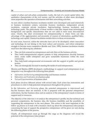 Entrepreneurship – Creativity and Innovative Business Models
54
capital of urban and sub-urban communities. Lastly, the lack of a social capital fabric, the
qualitative characteristics of the civil society, and the activities of other more developed
areas jeopardize the operation of businesses and their networking activities.
As seen above countless business incubation models were developed and used extensively
in business incubation centers, university business incubators, independent private
incubators, corporate private incubators, high-technology business incubators and
technology parks. The particularity of those models is that they depart from technological
backgrounds and specific characteristics that are not valid in most rural, less-endowed
areas. Clearly, the ideal environment for entrepreneurship is where firms can take
advantage of the agglomeration and proximity of sources of information, qualified labor,
technology and capital. Classical incubation models thrive in those environments.
In rural areas, however, where the networks have yet to be developed, where innovation
and technology do not belong to the local culture and economy, and where enterprises
struggle to become more competitive (Keeble and Tyler, 1995), business incubation models
must have the following key attributes:
 They are first centered on entrepreneurs and only then on the business activity;
 They build entrepreneurial support systems to help entrepreneurs develop business
ideas, create viable enterprises and grow sustainable businesses within the rural
community;
 They help build entrepreneurial environments with the support of public and private
sectors;
 They are strategically focused in meeting the needs of rural entrepreneurs.
Moreira and Martins (2009) developed a methodology to support rural entrepreneurs in an
integrative way throughout the following three phases:
 Information and Nurturing entrepreneurship and business creation
 Maturation and Finalization of a business plan
 Test and Experimentation of business ideas
Each phase involves different actions with several tasks. Each action has instruments and
procedures in order to help potential entrepreneurs throughout the process.
In the Information and Nurturing phase, the potential entrepreneur is interviewed and
her/his business ideas are assessed. A file is prepared with the personal entrepreneur
motivations, his/her business ideas and an analysis of the entrepreneur’s needs in terms of
support and/or resources.
The objective of the interview is to analyze the entrepreneur’s profile, his/her technical and
personal competencies, the business idea, the business feasibility and the possibility of
supporting the entrepreneur in the next phases. This action is the most important in the
follow up process as it ends with a business check-up about the entrepreneur/idea/project
concerning the type of support the prospective entrepreneur will be given (or not) during
the following phases of the process.
Clearly, all entrepreneurs must go through this stage as the diagnosis will reveal the
potential of the entrepreneur/idea/project.
 