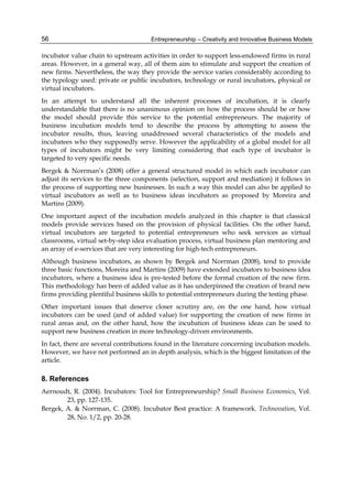 Entrepreneurship – Creativity and Innovative Business Models
56
incubator value chain to upstream activities in order to support less-endowed firms in rural
areas. However, in a general way, all of them aim to stimulate and support the creation of
new firms. Nevertheless, the way they provide the service varies considerably according to
the typology used: private or public incubators, technology or rural incubators, physical or
virtual incubators.
In an attempt to understand all the inherent processes of incubation, it is clearly
understandable that there is no unanimous opinion on how the process should be or how
the model should provide this service to the potential entrepreneurs. The majority of
business incubation models tend to describe the process by attempting to assess the
incubator results, thus, leaving unaddressed several characteristics of the models and
incubatees who they supposedly serve. However the applicability of a global model for all
types of incubators might be very limiting considering that each type of incubator is
targeted to very specific needs.
Bergek & Norrman’s (2008) offer a general structured model in which each incubator can
adjust its services to the three components (selection, support and mediation) it follows in
the process of supporting new businesses. In such a way this model can also be applied to
virtual incubators as well as to business ideas incubators as proposed by Moreira and
Martins (2009).
One important aspect of the incubation models analyzed in this chapter is that classical
models provide services based on the provision of physical facilities. On the other hand,
virtual incubators are targeted to potential entrepreneurs who seek services as virtual
classrooms, virtual set-by-step idea evaluation process, virtual business plan mentoring and
an array of e-services that are very interesting for high-tech entrepreneurs.
Although business incubators, as shown by Bergek and Norrman (2008), tend to provide
three basic functions, Moreira and Martins (2009) have extended incubators to business idea
incubators, where a business idea is pre-tested before the formal creation of the new firm.
This methodology has been of added value as it has underpinned the creation of brand new
firms providing plentiful business skills to potential entrepreneurs during the testing phase.
Other important issues that deserve closer scrutiny are, on the one hand, how virtual
incubators can be used (and of added value) for supporting the creation of new firms in
rural areas and, on the other hand, how the incubation of business ideas can be used to
support new business creation in more technology-driven environments.
In fact, there are several contributions found in the literature concerning incubation models.
However, we have not performed an in depth analysis, which is the biggest limitation of the
article.
8. References
Aernoudt, R. (2004). Incubators: Tool for Entrepreneurship? Small Business Economics, Vol.
23, pp. 127-135.
Bergek, A. & Norrman, C. (2008). Incubator Best practice: A framework. Technovation, Vol.
28, No. 1/2, pp. 20-28.
 