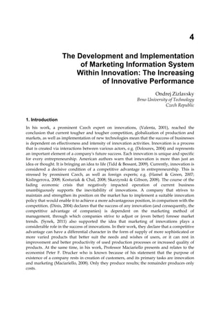 4
The Development and Implementation
of Marketing Information System
Within Innovation: The Increasing
of Innovative Performance
Ondrej Zizlavsky
Brno University of Technology
Czech Republic
1. Introduction
In his work, a prominent Czech expert on innovations, (Valenta, 2001), reached the
conclusion that current tougher and tougher competition, globalization of production and
markets, as well as implementation of new technologies mean that the success of businesses
is dependent on effectiveness and intensity of innovation activities. Innovation is a process
that is created via interactions between various actors, e.g. (Dolourex, 2004) and represents
an important element of a company's future success. Each innovation is unique and specific
for every entrepreneurship. American authors warn that innovation is more than just an
idea or thought. It is bringing an idea to life (Tidd & Bessant, 2009). Currently, innovation is
considered a decisive condition of a competitive advantage in entrepreneurship. This is
stressed by prominent Czech, as well as foreign experts; e.g. (Hamel & Green, 2007;
Kislingerova, 2008; Kosturiak & Chal, 2008; Skarzynski & Gibson, 2008). The course of the
fading economic crisis that negatively impacted operation of current business
unambiguously supports the inevitability of innovations. A company that strives to
maintain and strengthen its position on the market has to implement a suitable innovation
policy that would enable it to achieve a more advantageous position, in comparison with the
competition. (Dinis, 2004) declares that the success of any innovation (and consequently, the
competitive advantage of companies) is dependent on the marketing method of
management, through which companies strive to adjust or (even better) foresee market
trends. (Synek, 2011) also supported the idea that marketing of innovations plays a
considerable role in the success of innovations. In their work, they declare that a competitive
advantage can have a differential character in the form of supply of more sophisticated or
more varied products that better suit the needs and wishes of users, or it can rest in
improvement and better productivity of used production processes or increased quality of
products. At the same time, in his work, Professor Maciariello presents and relates to the
economist Peter F. Drucker who is known because of his statement that the purpose of
existence of a company rests in creation of customers, and its primary tasks are innovation
and marketing (Maciariello, 2008). Only they produce results; the remainder produces only
costs.
 