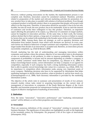 Entrepreneurship – Creativity and Innovative Business Models
60
However, without putting innovations on the market, the implementation process is not
complete and, therefore, innovation cannot be considered realized. Therefore, activities
related to preparation of the market and relevant marketing activities for promotion of a
new product have to take place in parallel with solution of technical problems. Even though
a prepared product is technically perfect, there is no guarantee that people will accept it and
utilize it in the long term. Therefore, if innovation should be successful, it has to be not only
feasible, but also its result, the new product, has to be marketable. It has to catch the interest
of customers and invoke their willingness to buy this product. Therefore, an important
aspect affecting the perception of its output, e.g. behaviour of customers on target markets,
cannot be forgotten in innovation activities. At the same time, in their work, the German
authors declare that in their opinion, a large part of variations of success or failure is caused
by factors that can be ranked with marketing in the broader sense of the word (Trommsdorff
& Steinhoff, 2006). Among them, there are strategic, as well as operative decisions and
information from market research, from which such decisions are derived. In every case,
such factors are linked to behaviour of target customers and competition. It is precisely the
target market that decides if an innovation is accepted and, therefore, an innovation process
successfully completed, e.g. (Tidd & Bessant, 2009).
Overall, marketing has the task of understanding and managing innovations within
companies and markets where the primary objective of an innovation rests in development
of new or modification of old products, in order to improve profitability. The inevitable
component of profitability is income and its amount depending on whether a company is
able to satisfy customers' needs better than its competitors, e.g. (Hauser et al., 2006). In
today's knowledge-based society, correct information can help a company to act against its
competition, especially if such company has built a strong marketing information system
that is able to quickly convert knowledge into values for a customer, e.g. (Allak, 2010). For
its importance in competition effort, information ranks among very important assets of
every company. Marketing decisions also have to be supported by information that helps
marketing managers to decide what to produce, when to produce it, and for how much, e.g.
(Chatzipanagioton et al., 2008). Such necessary information is provided by the marketing
information system.
The objective of the article rests in summary and presentation of results of two primary
research studies whose tasks rested in acquiring knowledge on the current state of
management of innovations in companies of the South Moravian Region of the Czech
Republic and formulate proposals for entrepreneurs leading to improvement of information
support of effective management of marketing of innovations.
2. Definition
First, the terms “innovation”, “innovative performance” and “marketing informational
system” will be defined, as well as their properties and dimensions.
2.1 Innovation
There are numerous definitions of the concept of “innovation” existing in economic and
business literature. The significance of innovation was highlighted as early as the beginning
of the twentieth century by Schumpeter. He proposed a list of five types of innovations
(Schumpeter, 1912):
 