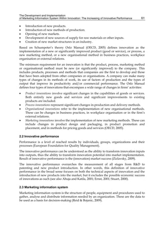 The Development and Implementation
of Marketing Information System Within Innovation: The Increasing of Innovative Performance 61
 Introduction of new products.
 Introduction of new methods of production.
 Opening of new markets.
 Development of new sources of supply for raw materials or other inputs.
 Creation of new market structures in an industry.
Based on Schumpeter’s theory Oslo Manual (OECD, 2005) defines innovation as the
implementation of a new or significantly improved product (good or service), or process, a
new marketing method, or a new organisational method in business practices, workplace
organisation or external relations.
The minimum requirement for an innovation is that the product, process, marketing method
or organisational method must be new (or significantly improved) to the company. This
includes products, processes and methods that companies are the first to develop and those
that have been adopted from other companies or organisations. A company can make many
types of changes in its methods of work, its use of factors of production and the types of
output that improve its productivity and/or commercial performance. The Oslo Manual
defines four types of innovations that encompass a wide range of changes in firms’ activities:
 Product innovations involve significant changes in the capabilities of goods or services.
Both entirely new goods and services and significant improvements to existing
products are included.
 Process innovations represent significant changes in production and delivery methods.
 Organisational innovations refer to the implementation of new organisational methods.
These can be changes in business practices, in workplace organisation or in the firm’s
external relations.
 Marketing innovations involve the implementation of new marketing methods. These can
include changes in product design and packaging, in product promotion and
placement, and in methods for pricing goods and services (OECD, 2005).
2.2 Innovative performance
Performance is a level of reached results by individuals, groups, organizations and their
processes (European Foundation for Quality Management).
The innovative performance can be understood as the ability to transform innovation inputs
into outputs, thus the ability to transform innovation potential into market implementation.
Result of innovative performance is the (innovation) market success (Zizlavsky, 2009).
The innovative performance overarches the measurement of all stages from R&D to
patenting and new product introduction. In other words, this definition of innovative
performance in the broad sense focuses on both the technical aspects of innovation and the
introduction of new products into the market, but it excludes the possible economic success
of innovations as such (see also Ahuja and Katila, 2001; Ernst, 2001; Stuart, 2000).
2.3 Marketing information system
Marketing information system is the structure of people, equipment and procedures used to
gather, analyse and distribute information needed by an organization. These are the data to
be used as a basis for decision-making (Reid & Bojanic, 2009).
 