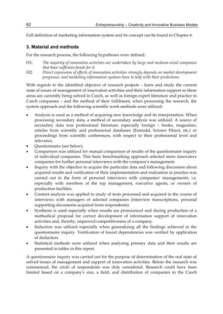 Entrepreneurship – Creativity and Innovative Business Models
62
Full definition of marketing information system and its concept can be found in Chapter 6.
3. Material and methods
For the research process, the following hypotheses were defined:
H1: The majority of innovation activities are undertaken by large and medium-sized companies
that have sufficient funds for it.
H2: Direct expression of effects of innovation activities strongly depends on market development
prognoses, and marketing information systems have to help with their predictions.
With regards to the identified objective of research projects – learn and study the current
state of issues of management of innovation activities and their information support as these
areas are currently being solved in Czech, as well as foreign expert literature and practice in
Czech companies – and the method of their fulfilment, when processing the research, the
system approach and the following scientific work methods were utilized:
 Analysis is used as a method of acquiring new knowledge and its interpretation. When
processing secondary data, a method of secondary analysis was utilized. A source of
secondary data was professional literature, especially foreign – books, magazines,
articles from scientific and professional databases (Emerald, Science Direct, etc.) or
proceedings from scientific conferences, with respect to their professional level and
relevance.
 Questionnaire (see below).
 Comparison was utilized for mutual comparison of results of the questionnaire inquiry
of individual companies. This basic benchmarking approach selected more innovative
companies for further personal interviews with the company's management.
 Inquiry with the objective to acquire the particular data and following discussion about
acquired results and verification of their implementation and realization in practice was
carried out in the form of personal interviews with companies' managements, i.e.
especially with members of the top management, executive agents, or owners of
production facilities.
 Content analysis was applied to study of texts processed and acquired in the course of
interviews with managers of selected companies (interview transcriptions, personal
supporting documents acquired from respondents).
 Synthesis is used especially when results are pronounced and during production of a
methodical proposal for correct development of information support of innovation
activities and, thereby, improved competitiveness of a company.
 Induction was utilized especially when generalizing all the findings achieved in the
questionnaire inquiry. Verification of found dependencies was verified by application
of deduction.
 Statistical methods were utilized when analysing primary data and their results are
presented in tables in this report.
A questionnaire inquiry was carried out for the purpose of determination of the real state of
solved issues of management and support of innovation activities. Before the research was
commenced, the circle of respondents was duly considered. Research could have been
limited based on a company's size, a field, and distribution of companies in the Czech
 