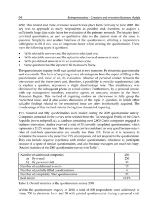 Entrepreneurship – Creativity and Innovative Business Models
64
2010. This related and more extensive research took place from February to June 2010. The
key was to approach as many respondents as possible and, therefore, to acquire a
sufficiently large data scale factor for evaluation of the primary research. The inquiry itself
provided quantitative, as well as qualitative data on the current state of the issue in
question. Simplicity and relative briefness of the questionnaire, affecting a respondent's
willingness to fill it out, was an important factor when creating the questionnaire. There
were the following types of questions:
 With selectable answers and the option to select just one.
 With selectable answers and the option to select several answers at once.
 With pre-defined answers with an evaluation scale.
 Some questions had the option to fill in answers freely.
The questionnaire inquiry itself was carried out in two manners: By electronic questionnaire
sent via e-mails. This form of inquiring is very advantageous from the aspect of filling in the
questionnaire and, most of all, its evaluation. Absence of personal contact between the
interviewer and the interviewee and, therefore, a possibility to provide supplemental data
or explain a question, represents a slight disadvantage here. This insufficiency was
eliminated by the subsequent phone or e-mail contact. Furthermore, by a personal contact
with top management members, executive agents, or company owners in the South
Moravian Region. This method of inquiring enables an interviewee to fully grasp the
researched issue, and it also allows discussion of the topic in question, in which other
valuable findings related to the researched issue are often involuntarily acquired. The
disadvantage of this method rests in the big time demand of inquiring.
Two hundred and fifty questionnaires were mailed during the 2009 questionnaire survey.
Companies contacted in the survey were selected from the Technological Profile of the Czech
Republic (www.techprofil.cz), a database containing over 2,000 Czech companies engaged in
business innovation. Author received a total of 53 correctly completed questionnaires, which
represents a 21.2% return rate. That return rate can be considered as very good because return
rates of mail-back questionnaires are usually less than 10%. Even so it is necessary to
determine the reasons why more than 71% of companies did not respond to the questionnaire.
They can include negative experience with similar questionnaires, reluctance to participate
because of a spate of similar questionnaires, and also because managers are much too busy.
Detailed statistics of the 2009 questionnaire survey is in Table 1.
Number of addressed companies
a) By e-mail
b) By personal visit
250
230
30
Number of undelivered e-mails 13
Number of partially filled questionnaires 4
Number of completely filled questionnaires 53
Real return 21.2%
Table 1. Overall statistics of the questionnaire survey 2009
Within the questionnaire inquiry in 2010, a total of 800 respondents were addressed; of
those, 750 in electronic form and 50 with printed questionnaires during a personal visit.
 