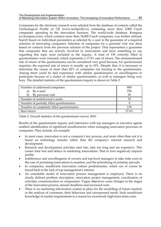 The Development and Implementation
of Marketing Information System Within Innovation: The Increasing of Innovative Performance 65
Companies for the electronic research were selected from the database of contacts called the
Technological Profile of CR (www.techprofil.cz) containing more than 2,000 Czech
companies operating in the innovation business. The world-wide database, Kompass
(cz.kompass.com), which contains more than 34,000 Czech companies, was further utilized.
Search based on individual parameters as selected by a user is the guarantee of a required
selection of innovating companies. Selection of companies for a personal visit was done
based on contacts from the previous solution of the project. That represented a guarantee
that companies that are actively involved in innovations and have something to say
regarding this topic were included in the inquiry. A total of 139 correctly filled in
questionnaires were returned, which represents a 17.4% rate of return. The aforementioned
rate of return of the questionnaires can be considered very good because, for questionnaire
inquiries, the expected rate of return is usually up to 10%. Despite that, it is necessary to
determine the causes of more than 82% of companies not reacting to the questionnaire.
Among them could be bad experience with similar questionnaires or unwillingness to
participate because of a clutter of similar questionnaires, as well as managers being very
busy. The detailed statistics of the questionnaire inquiry is shown in Table 2.
Number of addressed companies
a) By e-mail
b) By personal visit
800
750
50
Number of undelivered e-mails 35
Number of partially filled questionnaires 9
Number of completely filled questionnaires 139
Real return 17.4%
Table 2. Overall statistics of the questionnaire survey 2010
Results of the questionnaire inquiry and interviews with top managers or executive agents
enabled identification of significant insufficiencies when managing innovation processes in
companies. They include, for example:
 In most cases, innovation is not a company's key process, and more often than not it is
based on technology transfer rather than the company's internal research and
development.
 Research and development activities start late, take too long and are expensive. This
causes time loss and delays in marketing innovations. That in turn negatively impacts
profits.
 Indifference and unwillingness of owners and top-level managers to take risks even in
the case of promising innovations is manifest, and the prioritizing of certainty prevails.
 In companies, insufficient innovation culture predominates, which can of course be
traced back to the lack of top management's interest.
 An unsuitable model of innovation process management is employed. There is no
clearly defined problem description, innovation project management, coordination of
activities, communication or cooperation. Vague objectives cause changes in the stages
of the innovation process, missed deadlines and increased costs.
 There is no marketing information system in place for the modelling of future markets
or the analysis of customers, their behaviour and unexpressed needs. Such insufficient
knowledge of market requirements is a reason for excessively high innovation costs.
 