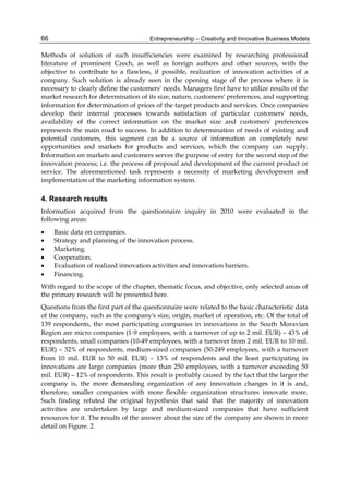 Entrepreneurship – Creativity and Innovative Business Models
66
Methods of solution of such insufficiencies were examined by researching professional
literature of prominent Czech, as well as foreign authors and other sources, with the
objective to contribute to a flawless, if possible, realization of innovation activities of a
company. Such solution is already seen in the opening stage of the process where it is
necessary to clearly define the customers' needs. Managers first have to utilize results of the
market research for determination of its size, nature, customers' preferences, and supporting
information for determination of prices of the target products and services. Once companies
develop their internal processes towards satisfaction of particular customers' needs,
availability of the correct information on the market size and customers' preferences
represents the main road to success. In addition to determination of needs of existing and
potential customers, this segment can be a source of information on completely new
opportunities and markets for products and services, which the company can supply.
Information on markets and customers serves the purpose of entry for the second step of the
innovation process; i.e. the process of proposal and development of the current product or
service. The aforementioned task represents a necessity of marketing development and
implementation of the marketing information system.
4. Research results
Information acquired from the questionnaire inquiry in 2010 were evaluated in the
following areas:
 Basic data on companies.
 Strategy and planning of the innovation process.
 Marketing.
 Cooperation.
 Evaluation of realized innovation activities and innovation barriers.
 Financing.
With regard to the scope of the chapter, thematic focus, and objective, only selected areas of
the primary research will be presented here.
Questions from the first part of the questionnaire were related to the basic characteristic data
of the company, such as the company's size, origin, market of operation, etc. Of the total of
139 respondents, the most participating companies in innovations in the South Moravian
Region are micro companies (1-9 employees, with a turnover of up to 2 mil. EUR) – 43% of
respondents, small companies (10-49 employees, with a turnover from 2 mil. EUR to 10 mil.
EUR) – 32% of respondents, medium-sized companies (50-249 employees, with a turnover
from 10 mil. EUR to 50 mil. EUR) – 13% of respondents and the least participating in
innovations are large companies (more than 250 employees, with a turnover exceeding 50
mil. EUR) – 12% of respondents. This result is probably caused by the fact that the larger the
company is, the more demanding organization of any innovation changes in it is and,
therefore, smaller companies with more flexible organization structures innovate more.
Such finding refuted the original hypothesis that said that the majority of innovation
activities are undertaken by large and medium-sized companies that have sufficient
resources for it. The results of the answer about the size of the company are shown in more
detail on Figure. 2.
 