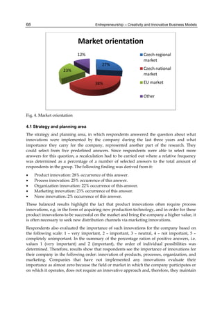 Entrepreneurship – Creativity and Innovative Business Models
68
Fig. 4. Market orientation
4.1 Strategy and planning area
The strategy and planning area, in which respondents answered the question about what
innovations were implemented by the company during the last three years and what
importance they carry for the company, represented another part of the research. They
could select from five predefined answers. Since respondents were able to select more
answers for this question, a recalculation had to be carried out where a relative frequency
was determined as a percentage of a number of selected answers to the total amount of
respondents in the group. The following finding was derived from it:
 Product innovation: 28% occurrence of this answer.
 Process innovation: 25% occurrence of this answer.
 Organization innovation: 22% occurrence of this answer.
 Marketing innovation: 23% occurrence of this answer.
 None innovation: 2% occurrence of this answer.
These balanced results highlight the fact that product innovations often require process
innovations, e.g. in the form of acquiring new production technology, and in order for these
product innovations to be successful on the market and bring the company a higher value, it
is often necessary to seek new distribution channels via marketing innovations.
Respondents also evaluated the importance of such innovations for the company based on
the following scale: 1 – very important, 2 – important, 3 – neutral, 4 – not important, 5 –
completely unimportant. In the summary of the percentage ration of positive answers, i.e.
values 1 (very important) and 2 (important), the order of individual possibilities was
determined. Therefore, results show that respondents see the importance of innovations for
their company in the following order: innovation of products, processes, organization, and
marketing. Companies that have not implemented any innovations evaluate their
importance as almost zero because the field or market in which the company participates or
on which it operates, does not require an innovative approach and, therefore, they maintain
27%
38%
23%
12%
Market orientation
Czech regional
market
Czech national
market
EU market
Other
 