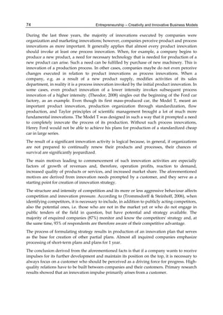 Entrepreneurship – Creativity and Innovative Business Models
74
During the last three years, the majority of innovations executed by companies were
organization and marketing innovations; however, companies perceive product and process
innovations as more important. It generally applies that almost every product innovation
should invoke at least one process innovation. When, for example, a company begins to
produce a new product, a need for necessary technology that is needed for production of a
new product can arise. Such a need can be fulfilled by purchase of new machinery. This is
innovation of a production process. In other cases, companies maybe do not even perceive
changes executed in relation to product innovations as process innovations. When a
company, e.g. as a result of a new product supply, modifies activities of its sales
department, in reality it is a process innovation invoked by the initial product innovation. In
some cases, even product innovation of a lower intensity invokes subsequent process
innovation of a higher intensity. (Theodor, 2008) singles out the beginning of the Ford car
factory, as an example. Even though its first mass-produced car, the Model T, meant an
important product innovation, production organization through standardization, flow
production, and Taylor principles of scientific management brought a lot of much more
fundamental innovations. The Model T was designed in such a way that it prompted a need
to completely innovate the process of its production. Without such process innovations,
Henry Ford would not be able to achieve his plans for production of a standardized cheap
car in large series.
The result of a significant innovation activity is logical because, in general, if organizations
are not prepared to continually renew their products and processes, their chances of
survival are significantly jeopardized.
The main motives leading to commencement of such innovation activities are especially
factors of growth of revenues and, therefore, operation profits, reaction to demand,
increased quality of products or services, and increased market share. The aforementioned
motives are derived from innovation needs prompted by a customer, and they serve as a
starting point for creation of innovation strategy.
The structure and intensity of competition and its more or less aggressive behaviour affects
competition and innovation pressure. According to (Trommsdorff & Steinhoff, 2006), when
identifying competitors, it is necessary to include, in addition to publicly acting competitors,
also the potential ones, i.e. those who are not in the market yet or who do not engage in
public tenders of the field in question, but have potential and strategy available. The
majority of enquired companies (87%) monitor and know the competitors' strategy and, at
the same time, 93% of respondents are therefore aware of their competitive advantage.
The process of formulating strategy results in production of an innovation plan that serves
as the base for creation of other partial plans. Almost all inquired companies emphasize
processing of short-term plans and plans for 1 year.
The conclusion derived from the aforementioned facts is that if a company wants to receive
impulses for its further development and maintain its position on the top, it is necessary to
always focus on a customer who should be perceived as a driving force for progress. High-
quality relations have to be built between companies and their customers. Primary research
results showed that an innovation impulse primarily arises from a customer.
 