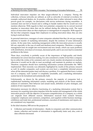 The Development and Implementation
of Marketing Information System Within Innovation: The Increasing of Innovative Performance 75
Individual innovation impulses are then target-collected by a company. During the
collection, in-house networks are utilized, as well as networks of external co-workers; for
example, authorized dealers, etc. In practice, collection that is rather informal is more often
proven good; for example, via discussions with service technicians during assemblies. A
customer does not feel so bound and is willing to handle matters that he would not even
mention otherwise. With regards to their own potential, companies try to convert received
impulses to innovation ideas that can be utilized during the following work. The main
source of innovation ideas are then employees or management of companies. With regard to
the fact that companies engage their employees in seeking innovation ideas, they are also
trying to motivate them.
In personal interviews, managers of some companies admitted that they do not pay enough
attention to transfer of marketing information, despite the existence of some information
system. At the same time, marketing management within the innovation process is usually
left out, especially in the case of small and medium-sized companies. Therefore, a company
management loses its insight into environment and new trends, which can cause problems
with distribution, downturn of revenues, decreased profit, and it can even lead to existential
problems in the future.
These days, everybody is probably aware of the importance of high-quality and timely
information for correct decision making. It is also considered a matter of fact that a company
has to reflect the wishes of its customers and very closely monitor development on markets,
otherwise it would not be able to react accordingly and maintain its position on markets.
Therefore, companies should have marketing information systems (hereinafter the "MIS")
implemented. Their necessity was ultimately highlighted by results of the primary research
as well. In smaller companies, such system can even have a completely informal process
when all the interested parties meet and discuss a problem. It is apparent that from a certain
size of a company, such "system" is completely unsuitable, and a marketing information
system has to be formalized and systemically built.
Unfortunately, as shown by the primary research, the majority of companies lack a
sophisticated marketing information system, modeling and analysis of the future market,
analyses of customers, their behavior and unsaid needs, definition of price strategies, and
analysis of new expansion areas.
Information necessary for effective functioning of a marketing information system that is
necessary for acquiring innovation impulses from the market and management of the whole
innovation process with the objective of increases competitiveness of a company as a whole
can originate from different sources. Information received from contacts between
companies' employees and customers, competitors, and suppliers within business meetings,
exhibitions and trade fairs, professional seminars, execution of maintenance and repairs, etc.
are considered very important.
In the ideal situation, MIS serves the purpose of:
 Collection and transfer of information – thanks to computers and other communication
means, collection and transfer of information is significantly faster and, also, costs of
data collection decreased.
 