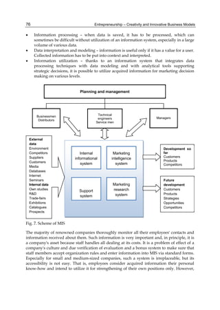 Entrepreneurship – Creativity and Innovative Business Models
76
 Information processing – when data is saved, it has to be processed, which can
sometimes be difficult without utilization of an information system, especially in a large
volume of various data.
 Data interpretation and modeling – information is useful only if it has a value for a user.
Collected information has to be put into context and interpreted.
 Information utilization – thanks to an information system that integrates data
processing techniques with data modeling and with analytical tools supporting
strategic decisions, it is possible to utilize acquired information for marketing decision
making on various levels.
Fig. 7. Scheme of MIS
The majority of renowned companies thoroughly monitor all their employees' contacts and
information received about them. Such information is very important and, in principle, it is
a company's asset because staff handles all dealing at its costs. It is a problem of effect of a
company's culture and due verification of evaluation and a bonus system to make sure that
staff members accept organization rules and enter information into MIS via standard forms.
Especially for small and medium-sized companies, such a system is irreplaceable, but its
accessibility is not easy. That is, employees consider acquired information their personal
know-how and intend to utilize it for strengthening of their own positions only. However,
Planning and management
Marketing
intelligence
system
Internal
informational
system
Support
system
Marketing
research
system
Technical
engineers
Service men
Businessmen
Distributors
Managers
External
data
Environment
Competitors
Suppliers
Customers
Media
Databases
Internet
Seminars
Internal data
Own studies
R&D
Trade-fairs
Exhibitions
Catalogues
Prospects
Development so
far
Customers
Products
Competitors
Future
development
Customers
Products
Strategies
Opportunities
Competitors
 