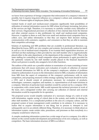 The Development and Implementation
of Marketing Information System Within Innovation: The Increasing of Innovative Performance 77
we know from experience of foreign companies that enforcement of a company's interests is
possible, but it requires long-term influence on a company's culture and, sometimes, slight
"breach" of human rights of employees (Solar, 2006).
Limited funds of small and medium-sized companies significantly limit possibilities of
utilization of external information sources for MIS whose level keeps increasing, but prices
of the services are high. Therefore, it is necessary to carefully consider every utilization of
their services. Organizational provision of collection of free external data from the Internet
and other external sources is also problematic for small and medium-sized companies.
However, it applies to them as well, that even small and medium-sized companies have to
collect, save, and utilize information so that they can improve their decision making,
communication with customers, suppliers, and consumers so that they are able to maintain
their competitive advantage.
Solution of marketing and MIS problems that are available in professional literature, e.g.
(Ranchhod & Gurau, 2007), are very complex and systemic, but practically useless for small,
as well as a lot of medium-sized companies. If we examine their organization structure, we
will find out that marketing is often provided by one staff member who is organizationally
placed either in the sales department, or the department of the company's CEO. There is the
same staffing for controlling of small companies whose performance is again provided (in
the optimistic variant) by one staff member usually placed in the financial department
where such person is usually also assigned a lot of other functions.
The authors of the article see a possible solution in nomination of a team consisting of more
professions that will ensure motivation and evaluation of results of collection of external
and internal information for MIS by all the company's employees, solution of problems
related to authorization of access to the information stored in MIS, evaluation of information
from MIS from the aspect of comparison of the company's performance with its main
competitors, and proposing measures within strategy updating. Such team should be led by
a CFO, and it should consist of professions necessary for evaluation of products,
technologies, customers, suppliers, and markets, i.e. representatives of all main functions in
a company. Selection of particular team members would be carried out by a company CEO,
in cooperation with a team leader. MIS would represent the technical provision of work of
the team, and a designated worker also carrying out collection of internal and external
information would be responsible for its operation.
The proposed access would simplify realization of a necessary change of a style of work
with information, regular saving of critical data to the system, and enable its sharing by
other staff members. It is a complicated problem in the area of a company culture, and the
proposed system of team management could contribute to its solution. It is necessary to
realize that to acquire information is one thing, but to process it, interpret it, and
subsequently use it is an entirely different thing. Therefore, it is necessary to think about an
information system, create certain rules, procedures, and processes so that everybody in a
company would know what to do.
A complex marketing information system has a wide range of use in a company. It is able to
inform on the current market development and performance of its own company, as well as
competitors. The basic information structure of MIS is as follows:
 