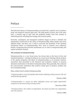Preface
The birth and infancy of entrepreneurship was turned into a specific area of academic
study and empirical research quite early. The field greatly evolved, and at the same
time, a constant urge to deal with real problems existed, from firm creation to
industrial growth, including firm strategy and economic policy.
Economic, sociological, and managerial academics began to devise a detailed and
interpretative framework for the study of entrepreneurship. Many people came from
different fields, and there was a need to overcome the limitation of the standard
neoclassical theory of entrepreneurship. New areas of research were embraced,
thereby recognizing that powerful mechanisms are at work in entrepreneurship and
require systematic analysis.
The economics of entrepreneurship
Entrepreneurship, in a very broad sense, has always been at the heart of firm and
industrial dynamics – extoling its influence on a macro level. Starting with the analysis
of the specific properties and effects of entrepreneurship as an economic function,
researchers then proceeded to the historical and normative analysis of resource
allocation mechanisms in the field of entrepreneurship. More generally, they analyzed
the socio-economic institutions that could be relied upon to produce, mediate and
favor entrepreneurship.
Many authors tried to define Entrepreneurship:
“Entrepreneurship is an act of innovation that involves endowing existing resources with new
wealth-producing capacity”
Drucker (1985)
“Entrepreneurship is a process by which individuals pursue and exploit opportunities
irrespective to the resources they currently control”
Stevenson (1985)
“Entrepreneurship is the creation of organizations, the process by which new organizations
come into existence“
Gartner (1988)
 