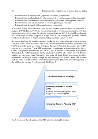 Entrepreneurship – Creativity and Innovative Business Models
78
 Information on market subjects (suppliers, customers, competitors).
 Information on market objects (products and services purchased, as well as produced).
 Information on business cases (data transfer from customers' and suppliers' invoices).
 Information on contacts (evaluation of contacts, planning of contacts).
 Information on demands (filling, performance evaluation).
In addition to the basic structure, MIS can also contain software tools for execution of
analyses (SWOT, Pareto, Portfolio, etc.), management of projects, administrative activities,
and various supporting tasks. By utilizing information from MIS, it is possible to decrease
risks of strategic decisions, prepare to a high standard for dealing with partners, increase
purchase effectiveness, or improve the marketing mix for a certain product.
Necessary condition for developments in marketing and innovation activities is working
MIS. MIS should be an indivisible part of the Executive Information System (hereinafter the
“EIS”). Currently there are many Enterprise Resource Planning (hereinafter the “ERP”)
systems to choose from. These ERP systems can be enhanced when connected to Supply
Chain Management (hereinafter the “SCM”) and Customer Relationship Management
(hereinafter the “CRM”) systems. In the Czech Republic the EISs which support decision
making are not used very frequently. An array of large Czech companies therefore
implements the MIS as a way to improve their existing ERP system. Some ERP systems
partially serve as SCM and CRM with obvious limitations. The philosophy of integration of
the MIS into the existing IS is demonstrated in Figure 8.
Fig. 8. Scheme of the integration of the MIS into the existing IS structure
 