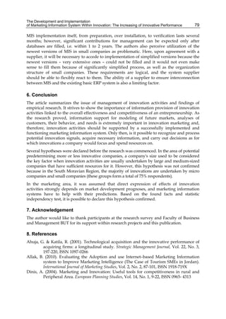 The Development and Implementation
of Marketing Information System Within Innovation: The Increasing of Innovative Performance 79
MIS implementation itself, from preparation, over installation, to verification lasts several
months; however, significant contributions for management can be expected only after
databases are filled, i.e. within 1 to 2 years. The authors also perceive utilization of the
newest versions of MIS in small companies as problematic. Here, upon agreement with a
supplier, it will be necessary to accede to implementation of simplified versions because the
newest versions – very extensive ones – could not be filled and it would not even make
sense to fill them because of significantly simplified process, as well as the organization
structure of small companies. These requirements are logical, and the system supplier
should be able to flexibly react to them. The ability of a supplier to ensure interconnection
between MIS and the existing basic ERP system is also a limiting factor.
6. Conclusion
The article summarizes the issue of management of innovation activities and findings of
empirical research. It strives to show the importance of information provision of innovation
activities linked to the overall effectiveness and competitiveness of an entrepreneurship. As
the research proved, information support for modeling of future markets, analyses of
customers, their behavior, and needs is extremely important in innovation marketing and,
therefore, innovation activities should be supported by a successfully implemented and
functioning marketing information system. Only then, is it possible to recognize and process
potential innovation signals, acquire necessary information, and carry out decisions as for
which innovations a company would focus and spend resources on.
Several hypotheses were declared before the research was commenced. In the area of potential
predetermining more or less innovative companies, a company's size used to be considered
the key factor when innovation activities are usually undertaken by large and medium-sized
companies that have sufficient resources for it. However, this hypothesis was not confirmed
because in the South Moravian Region, the majority of innovations are undertaken by micro
companies and small companies (these groups form a total of 75% respondents).
In the marketing area, it was assumed that direct expression of effects of innovation
activities strongly depends on market development prognoses, and marketing information
systems have to help with their predictions. Based on the found facts and statistic
independency test, it is possible to declare this hypothesis confirmed.
7. Acknowledgement
The author would like to thank participants at the research survey and Faculty of Business
and Management BUT for its support within research projects and this publication.
8. References
Ahuja, G. & Katila, R. (2001). Technological acquisition and the innovative performance of
acquiring firms: a longitudinal study. Strategic Management Journal, Vol. 22, No. 3,
197-220, ISSN 1097-0266
Allak, B. (2010). Evaluating the Adoption and use Internet–based Marketing Information
system to Improve Marketing Intelligence (The Case of Tourism SMEs in Jordan).
International Journal of Marketing Studies, Vol. 2, No. 2, 87-101, ISSN 1918-719X
Dinis, A. (2004). Marketing and Innovation: Useful tools for competitiveness in rural and
Peripheral Area. European Planning Studies, Vol. 14, No. 1, 9-22, ISSN 0965- 4313
 