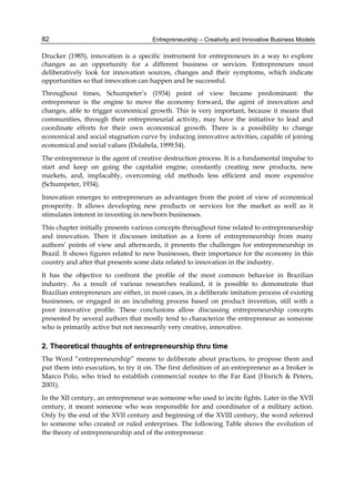 Entrepreneurship – Creativity and Innovative Business Models
82
Drucker (1985), innovation is a specific instrument for entrepreneurs in a way to explore
changes as an opportunity for a different business or services. Entrepreneurs must
deliberatively look for innovation sources, changes and their symptoms, which indicate
opportunities so that innovation can happen and be successful.
Throughout times, Schumpeter’s (1934) point of view became predominant: the
entrepreneur is the engine to move the economy forward, the agent of innovation and
changes, able to trigger economical growth. This is very important, because it means that
communities, through their entrepreneurial activity, may have the initiative to lead and
coordinate efforts for their own economical growth. There is a possibility to change
economical and social stagnation curve by inducing innovative activities, capable of joining
economical and social values (Dolabela, 1999:54).
The entrepreneur is the agent of creative destruction process. It is a fundamental impulse to
start and keep on going the capitalist engine, constantly creating new products, new
markets, and, implacably, overcoming old methods less efficient and more expensive
(Schumpeter, 1934).
Innovation emerges to entrepreneurs as advantages from the point of view of economical
prosperity. It allows developing new products or services for the market as well as it
stimulates interest in investing in newborn businesses.
This chapter initially presents various concepts throughout time related to entrepreneurship
and innovation. Then it discusses imitation as a form of entrepreneurship from many
authors’ points of view and afterwards, it presents the challenges for entrepreneurship in
Brazil. It shows figures related to new businesses, their importance for the economy in this
country and after that presents some data related to innovation in the industry.
It has the objective to confront the profile of the most common behavior in Brazilian
industry. As a result of various researches realized, it is possible to demonstrate that
Brazilian entrepreneurs are either, in most cases, in a deliberate imitation process of existing
businesses, or engaged in an incubating process based on product invention, still with a
poor innovative profile. These conclusions allow discussing entrepreneurship concepts
presented by several authors that mostly tend to characterize the entrepreneur as someone
who is primarily active but not necessarily very creative, innovative.
2. Theoretical thoughts of entrepreneurship thru time
The Word “entrepreneurship” means to deliberate about practices, to propose them and
put them into execution, to try it on. The first definition of an entrepreneur as a broker is
Marco Polo, who tried to establish commercial routes to the Far East (Hisrich & Peters,
2001).
In the XII century, an entrepreneur was someone who used to incite fights. Later in the XVII
century, it meant someone who was responsible for and coordinator of a military action.
Only by the end of the XVII century and beginning of the XVIII century, the word referred
to someone who created or ruled enterprises. The following Table shows the evolution of
the theory of entrepreneurship and of the entrepreneur.
 