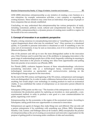 Brazilian Entrepreneurship Reality: A Trilogy of Imitation, Invention and Innovation 85
GEM (2000) determines entrepreneurship as any tentative of creating a new business or a
new enterprise; for example, autonomous activities, a new company or expanding an
existing business. These initiatives may come from an individual, from groups of people or
from companies that are already established.
Concluding, we may understand that entrepreneurship has various perspective of study,
including economical, political, social, cultural and compartmental issues. To Hisrich &
Peters (2001), entrepreneurship is a dynamic process of creating more wealth to a region, for
the benefit of its own community.
3. Concept of innovation in an academic perspective
Despite a strong consensus in conceptualizing innovation as “something new”, there also is
a great disagreement about what may be considered “new”. Once newness is a situational
quality, it is possible to presume innovation is situational as well. If something is new for
some sort of environment, it may be seen as innovation, even if it is well known by others
(Moreira & Queiroz, 2007).
One of the pioneers and still up to now the most distinguished author in the innovation
area, Chris Freeman used to point that one of the problems in managing innovation is the
great range of understandings people have of this word, frequently confusing its meaning to
invention. Innovation is the process of making new ideas from opportunities and putting
them into practice of an extensive use (Plonski, 2005).
For Plonski (2005), confusion happens because of three misunderstandings: reductionism
(considering innovation only as a technological basis), enchantment (considering
technological innovation as spectacular), and mischaracterization (relaxing on the
technological change requisite for the innovation).
By the end of the XIX century and beginning of the XX century, entrepreneurs and managers
were not distinguished. So, in order to make a difference between those who never invented
anything, but would adapt a new technology in creating products to reach an economical
vitality, it was established the notion of entrepreneur as an innovative person (Hisrich &
Peters, 2001).
Schumpeter (1934) points out this way: “The function of the entrepreneur is to rebuild or to
revolutionize the production pattern by exploring an invention or, more generally, a non-
experimented method, in order to produce a new good or a new commercialization for
goods, organizing a new sector”.
Entrepreneurship, for the economists, is the engine of the economical system. According to
Schumpeter, taking profit from new opportunities is connected to innovation.
Entrepreneurs are agents of changes; they make things new and different. One can only call
a person entrepreneur if he contributes with something new (Filion, 2001). Schumpeter,
Hoselitz, Cole, Gartner, and Dollinger (Paiva Jr & Cordeiro, 2002) conceptualize the practice
of entrepreneurship as the act of creating an economical and innovative organization for the
purpose of getting profit or increasing under conditions of risks and uncertainty.
 