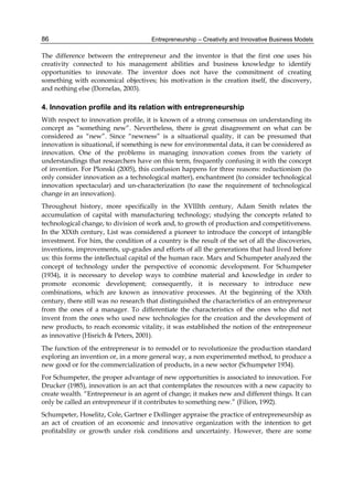 Entrepreneurship – Creativity and Innovative Business Models
86
The difference between the entrepreneur and the inventor is that the first one uses his
creativity connected to his management abilities and business knowledge to identify
opportunities to innovate. The inventor does not have the commitment of creating
something with economical objectives; his motivation is the creation itself, the discovery,
and nothing else (Dornelas, 2003).
4. Innovation profile and its relation with entrepreneurship
With respect to innovation profile, it is known of a strong consensus on understanding its
concept as “something new”. Nevertheless, there is great disagreement on what can be
considered as “new”. Since “newness” is a situational quality, it can be presumed that
innovation is situational, if something is new for environmental data, it can be considered as
innovation. One of the problems in managing innovation comes from the variety of
understandings that researchers have on this term, frequently confusing it with the concept
of invention. For Plonski (2005), this confusion happens for three reasons: reductionism (to
only consider innovation as a technological matter), enchantment (to consider technological
innovation spectacular) and un-characterization (to ease the requirement of technological
change in an innovation).
Throughout history, more specifically in the XVIIIth century, Adam Smith relates the
accumulation of capital with manufacturing technology; studying the concepts related to
technological change, to division of work and, to growth of production and competitiveness.
In the XIXth century, List was considered a pioneer to introduce the concept of intangible
investment. For him, the condition of a country is the result of the set of all the discoveries,
inventions, improvements, up-grades and efforts of all the generations that had lived before
us: this forms the intellectual capital of the human race. Marx and Schumpeter analyzed the
concept of technology under the perspective of economic development. For Schumpeter
(1934), it is necessary to develop ways to combine material and knowledge in order to
promote economic development; consequently, it is necessary to introduce new
combinations, which are known as innovative processes. At the beginning of the XXth
century, there still was no research that distinguished the characteristics of an entrepreneur
from the ones of a manager. To differentiate the characteristics of the ones who did not
invent from the ones who used new technologies for the creation and the development of
new products, to reach economic vitality, it was established the notion of the entrepreneur
as innovative (Hisrich & Peters, 2001).
The function of the entrepreneur is to remodel or to revolutionize the production standard
exploring an invention or, in a more general way, a non experimented method, to produce a
new good or for the commercialization of products, in a new sector (Schumpeter 1934).
For Schumpeter, the proper advantage of new opportunities is associated to innovation. For
Drucker (1985), innovation is an act that contemplates the resources with a new capacity to
create wealth. “Entrepreneur is an agent of change; it makes new and different things. It can
only be called an entrepreneur if it contributes to something new.” (Filion, 1992).
Schumpeter, Hoselitz, Cole, Gartner e Dollinger appraise the practice of entrepreneurship as
an act of creation of an economic and innovative organization with the intention to get
profitability or growth under risk conditions and uncertainty. However, there are some
 