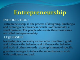 INTRODUCTION :
entrepreneurship is the process of designing, lunching a
and running a new business, which is often initially a
small business. The people who create these businesses
are called entrepreneurship .
LE@DERSHIP
leadership is a process by an executive can direct, guide
and influence the behavior and influence the behavior
and work of others towards accomplishment of specific
goals in a manager to induce the subordinates to work
with confidence and zeal.
 