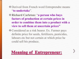 Derived from French word Entreprendre means
“to undertake”.
Richard Carleton: “a person who buys
factors of production at certain prices in
order to combine them into a product with a
view to sell them at uncertain prices”
Considered as a risk bearer. Ex. Farmer pays
definite price for seeds, fertilizers, pesticides,
labours etc but not certain at which price he
could sell his produce.
 