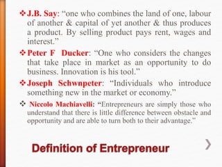 J.B. Say: “one who combines the land of one, labour
of another & capital of yet another & thus produces
a product. By selling product pays rent, wages and
interest.”
Peter F Ducker: “One who considers the changes
that take place in market as an opportunity to do
business. Innovation is his tool.”
Joseph Schwnpeter: “Individuals who introduce
something new in the market or economy.”
 Niccolo Machiavelli: “Entrepreneurs are simply those who
understand that there is little difference between obstacle and
opportunity and are able to turn both to their advantage.”
 