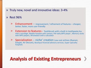 » Truly new, novel and innovative ideas: 3-4%
» Rest 96%
˃ Enhancement -- improvement / refinement of features – cheaper,
better, faster, more user-friendly
˃ Extension to features-- Toothbrush with a built in toothpaste,Pen
with a torchligh, Mobile handset with camera, FM radio,MP3 player , Memory sticks
with MP3 players, Wristwatch with a calculator
˃ Specialization -- niche’ creation Low cost airlines (Ryanair,
Easyjet, Air Deccan), Boutique financial advisory services, Super-specialty
hospitals
 