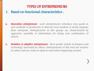 TYPES OF ENTREPRENEURS
1. Based on functional characteristics :
a. Innovative entrepreneur : such entrepreneurs introduce new goods or
new methods of production or discover new markets or newly organise
their enterprise. Entrepreneurs in this groups are characterized by
aggressive assembly of information for trying new combination of
factors.
a. Imitative or adoptive entrepreneur : these people imitate techniques and
technology innovated by others. Entrepreneurs of this trait are reactive
in nature and are ready to adopt to innovation happening around.
 