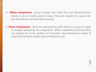 c. Fabian entrepreneur : accept change only when they feel threatened that
failure to do so would result in losses. They are imitative by nature but
not determinant and also lack in power.
d. Drone entrepreneur : these are entrepreneur who refuse to accept to adopt
to changes adopted by the competitors. When competition increases they
are pushed out of the market as it becomes uneconomical for them to
carry their business further due to financial crisis.
 