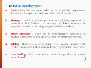 2. Based on development :
a. Prime mover : he is a person who moves in powerful sequence of
development, expansion and diversification of business.
b. Manager : these kind of entrepreneur do not initiate expansion or
innovation but believe in utilizing available resource in
organization and performing assigned activities to them.
c. Minor innovator : these set of entrepreneurs contribute to
economic progress by finding better use for existing resources.
d. Satellite : these are set of suppliers who provide business with
required resources and then move towards productive enterprise.
e. Local trading : these entrepreneur limit their products or service
to local market.
 