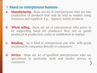 3. Based on entrepreneur business :
a. Manufacturing : these are set of entrepreneurs who are into
production of products that will be sold in market using
resources and suppliers. E.g. Apparel, textile products.
b. Whole selling : these are set of entrepreneur who prove to
be supporting hand for producers they sell in goods
produced in production centre to middlemen in market.
c. Retailing : he is kind of entrepreneur one who sells goods
produced by companies directly to consumers.
d. Service : these are set of qualified entrepreneurs who are
specialized in particular field and render service to
customers
 