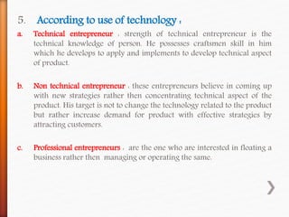 5. According to use of technology :
a. Technical entrepreneur : strength of technical entrepreneur is the
technical knowledge of person. He possesses craftsmen skill in him
which he develops to apply and implements to develop technical aspect
of product.
b. Non technical entrepreneur : these entrepreneurs believe in coming up
with new strategies rather then concentrating technical aspect of the
product. His target is not to change the technology related to the product
but rather increase demand for product with effective strategies by
attracting customers.
c. Professional entrepreneurs : are the one who are interested in floating a
business rather then managing or operating the same.
 