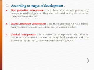 6. According to stages of development :
a. First generation entrepreneur : are those who do not possess any
entrepreneurial background. They start industrial unit by the means of
their own innovative skill.
b. Second generation entrepreneur : are those entrepreneur who inherit
family business firm and pass it from one generation to other.
c. Classical entrepreneur : is a stereotype entrepreneur who aims to
maximize his economic returns at every level consistent with the
survival of the unit but with or without element of growth.
 