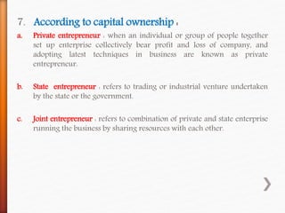 7. According to capital ownership :
a. Private entrepreneur : when an individual or group of people together
set up enterprise collectively bear profit and loss of company, and
adopting latest techniques in business are known as private
entrepreneur.
b. State entrepreneur : refers to trading or industrial venture undertaken
by the state or the government.
c. Joint entrepreneur : refers to combination of private and state enterprise
running the business by sharing resources with each other.
 
