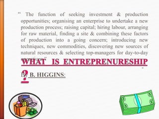 “ The function of seeking investment & production
opportunities; organising an enterprise to undertake a new
production process; raising capital; hiring labour, arranging
for raw material, finding a site & combining these factors
of production into a going concern; introducing new
techniques, new commodities, discovering new sources of
natural resources & selecting top-managers for day-to-day
operations.”
-
By B. HIGGINS:
 
