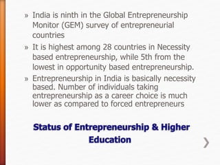 » India is ninth in the Global Entrepreneurship
Monitor (GEM) survey of entrepreneurial
countries
» It is highest among 28 countries in Necessity
based entrepreneurship, while 5th from the
lowest in opportunity based entrepreneurship.
» Entrepreneurship in India is basically necessity
based. Number of individuals taking
entrepreneurship as a career choice is much
lower as compared to forced entrepreneurs
 