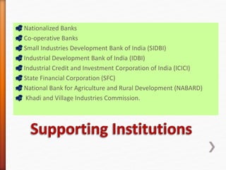  Nationalized Banks
 Co-operative Banks
 Small Industries Development Bank of India (SIDBI)
 Industrial Development Bank of India (IDBI)
 Industrial Credit and Investment Corporation of India (ICICI)
 State Financial Corporation (SFC)
 National Bank for Agriculture and Rural Development (NABARD)
 Khadi and Village Industries Commission.
 